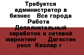 Требуется администратор в бизнес - Все города Работа » Дополнительный заработок и сетевой маркетинг   . Дагестан респ.,Кизляр г.